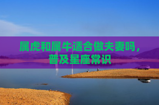 属虎和属牛适合做夫妻吗，普及星座常识
