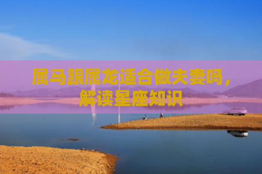 属马跟属龙适合做夫妻吗，解读星座知识