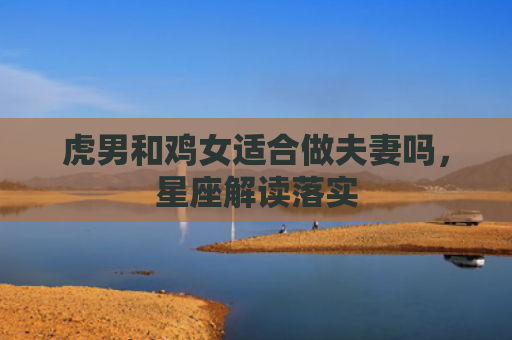 虎男和鸡女适合做夫妻吗，星座解读落实