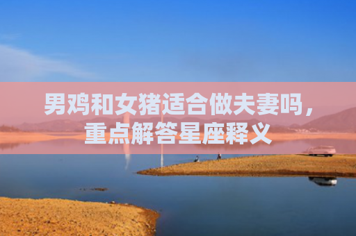 男鸡和女猪适合做夫妻吗，重点解答星座释义