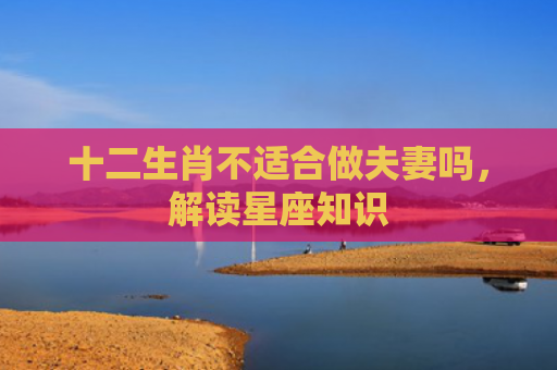 十二生肖不适合做夫妻吗，解读星座知识