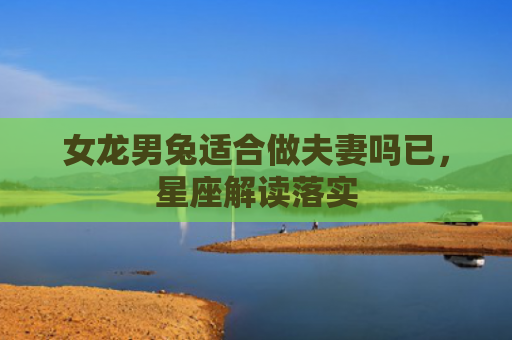 女龙男兔适合做夫妻吗已，星座解读落实