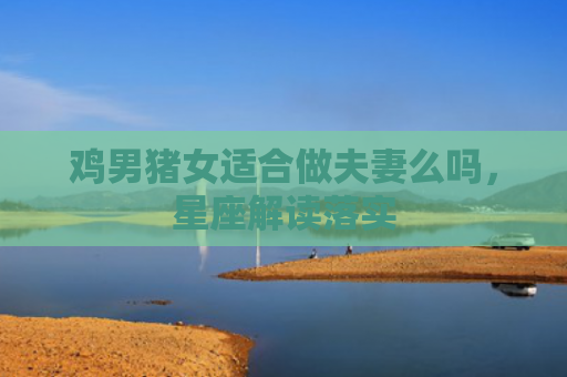 鸡男猪女适合做夫妻么吗，星座解读落实
