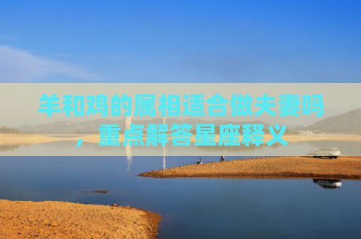 羊和鸡的属相适合做夫妻吗，重点解答星座释义