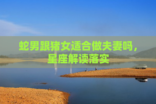 蛇男跟猪女适合做夫妻吗，星座解读落实