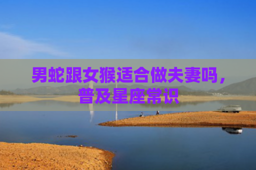男蛇跟女猴适合做夫妻吗，普及星座常识
