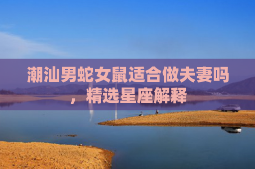 潮汕男蛇女鼠适合做夫妻吗，精选星座解释