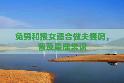 兔男和猴女适合做夫妻吗，普及星座常识