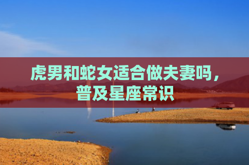 虎男和蛇女适合做夫妻吗，普及星座常识
