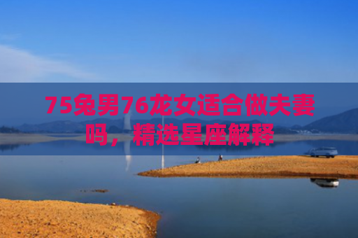 75兔男76龙女适合做夫妻吗，精选星座解释