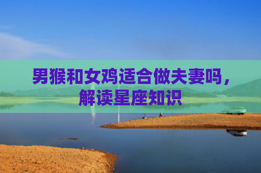 男猴和女鸡适合做夫妻吗，解读星座知识