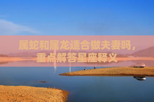 属蛇和属龙适合做夫妻吗，重点解答星座释义