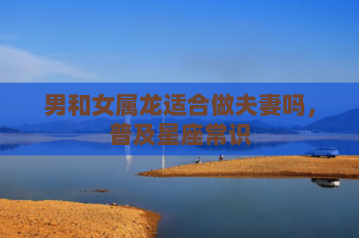 男和女属龙适合做夫妻吗，普及星座常识