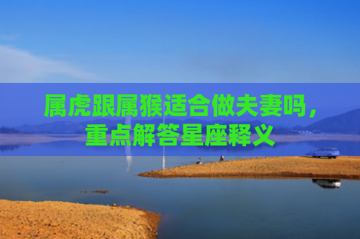 属虎跟属猴适合做夫妻吗，重点解答星座释义