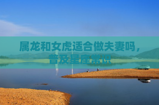 属龙和女虎适合做夫妻吗，普及星座常识