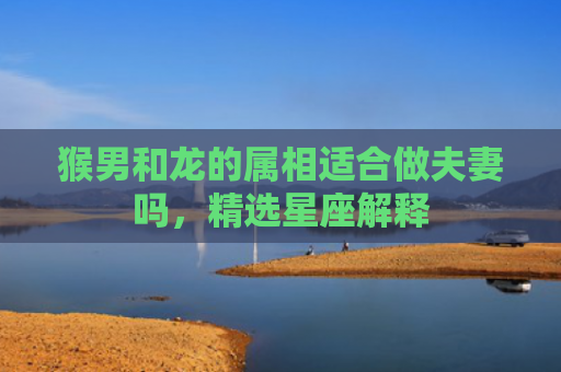 猴男和龙的属相适合做夫妻吗，精选星座解释