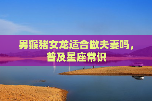 男猴猪女龙适合做夫妻吗，普及星座常识