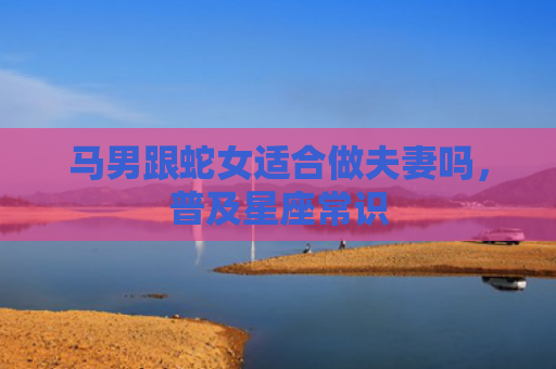 马男跟蛇女适合做夫妻吗，普及星座常识