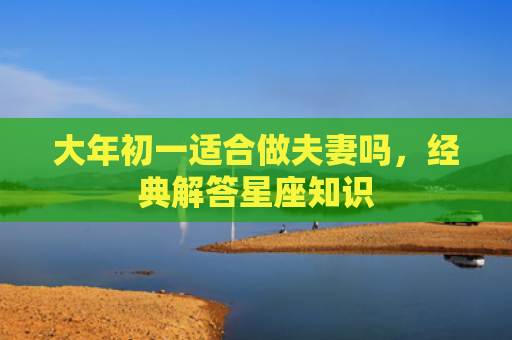 大年初一适合做夫妻吗，经典解答星座知识