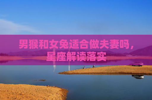 男猴和女兔适合做夫妻吗，星座解读落实