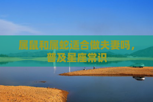 属鼠和属蛇适合做夫妻吗，普及星座常识