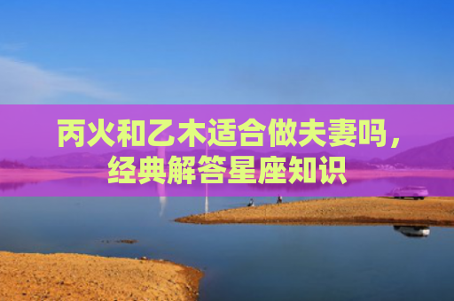 丙火和乙木适合做夫妻吗，经典解答星座知识