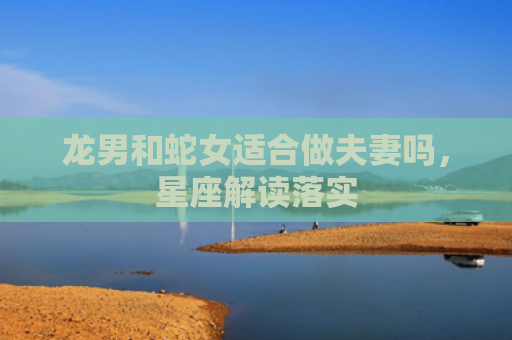 龙男和蛇女适合做夫妻吗，星座解读落实