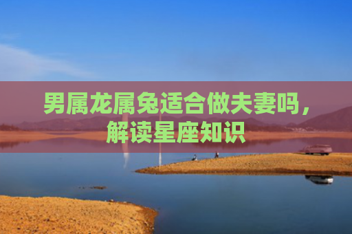 男属龙属兔适合做夫妻吗，解读星座知识