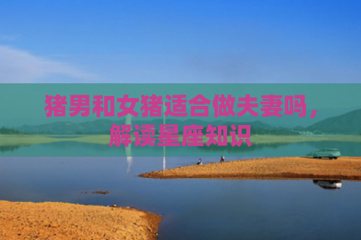 猪男和女猪适合做夫妻吗，解读星座知识