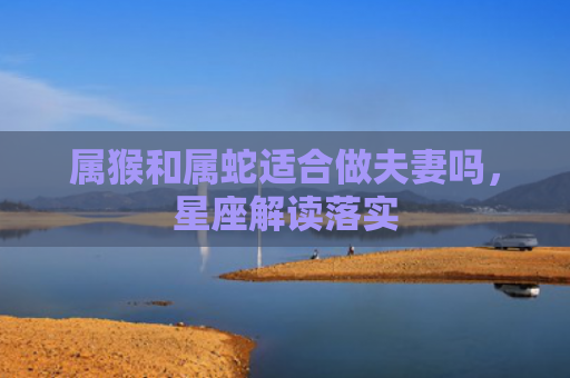属猴和属蛇适合做夫妻吗，星座解读落实