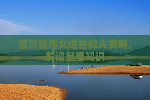 猴男和鸡女适合做夫妻吗，解读星座知识