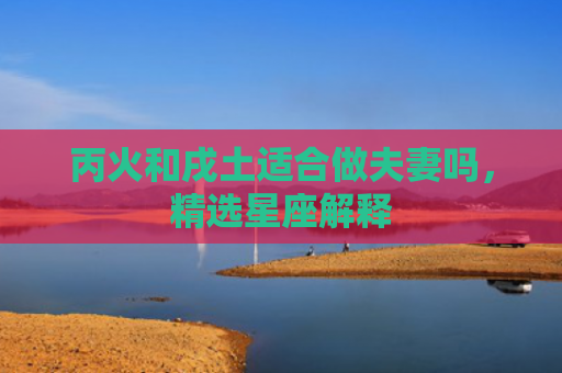 丙火和戌土适合做夫妻吗，精选星座解释