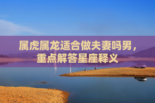 属虎属龙适合做夫妻吗男，重点解答星座释义