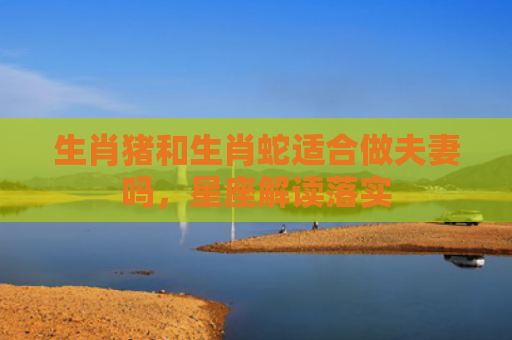 生肖猪和生肖蛇适合做夫妻吗，星座解读落实
