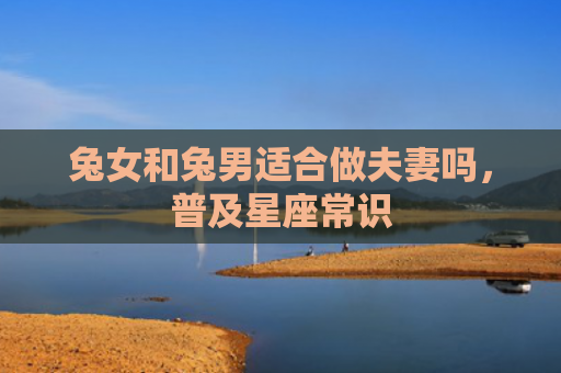 兔女和兔男适合做夫妻吗，普及星座常识