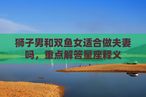 狮子男和双鱼女适合做夫妻吗，重点解答星座释义