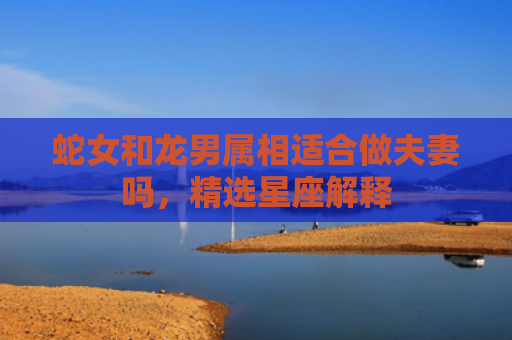 蛇女和龙男属相适合做夫妻吗，精选星座解释