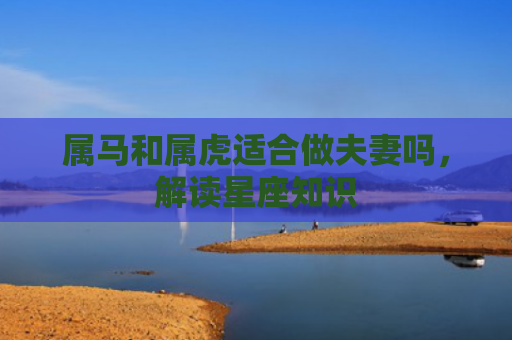属马和属虎适合做夫妻吗，解读星座知识