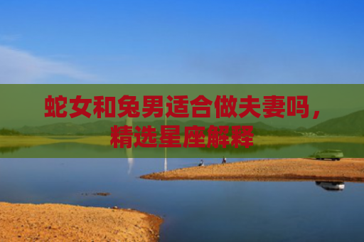 蛇女和兔男适合做夫妻吗，精选星座解释