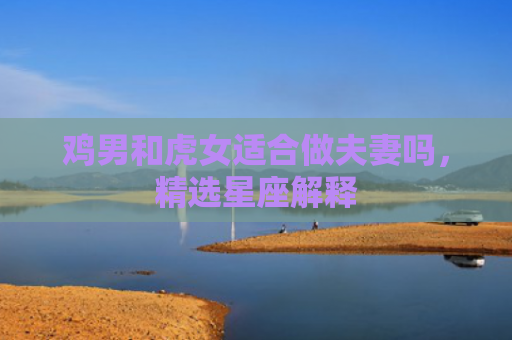鸡男和虎女适合做夫妻吗，精选星座解释