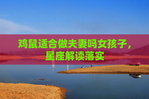 鸡鼠适合做夫妻吗女孩子，星座解读落实