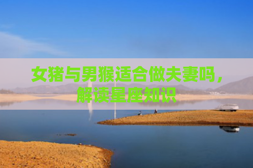 女猪与男猴适合做夫妻吗，解读星座知识