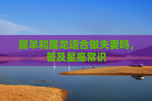 属羊和属龙适合做夫妻吗，普及星座常识