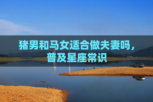 猪男和马女适合做夫妻吗，普及星座常识