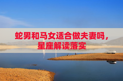蛇男和马女适合做夫妻吗，星座解读落实