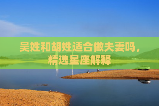 吴姓和胡姓适合做夫妻吗，精选星座解释