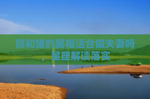 猴和猪的属相适合做夫妻吗，星座解读落实