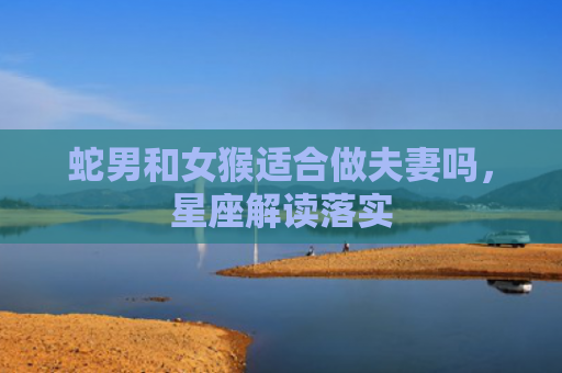 蛇男和女猴适合做夫妻吗，星座解读落实