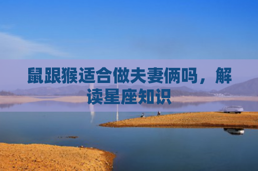 鼠跟猴适合做夫妻俩吗，解读星座知识