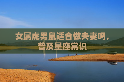 女属虎男鼠适合做夫妻吗，普及星座常识